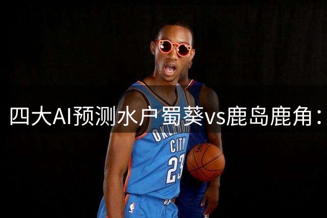 四大AI预测水户蜀葵vs鹿岛鹿角：各家一致看好客队取胜