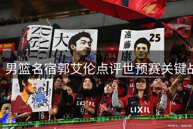 男篮名宿郭艾伦点评世预赛关键战